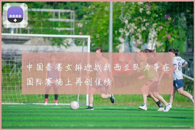 中国香港女排迎战新西兰队力争在国际赛场上再创佳绩