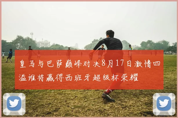 皇马与巴萨巅峰对决8月17日激情四溢谁将赢得西班牙超级杯荣耀